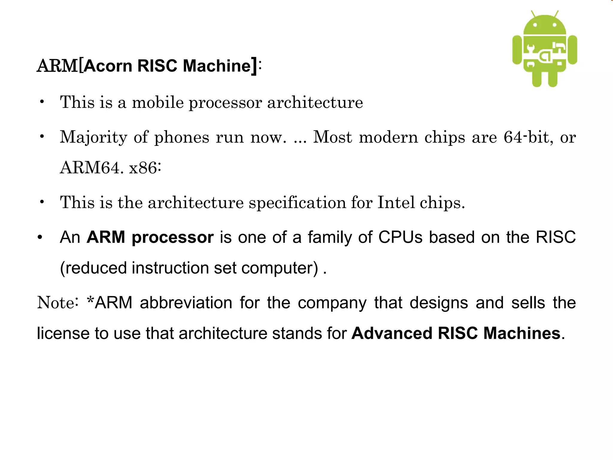 ARM[Acorn RISC Machine]:
• This is a mobile processor architecture
• Majority of phones run now. ... Most modern chips are 64-bit, or
ARM64. x86:
• This is the architecture specification for Intel chips.
• An ARM processor is one of a family of CPUs based on the RISC
(reduced instruction set computer) .
Note: *ARM abbreviation for the company that designs and sells the
license to use that architecture stands for Advanced RISC Machines.
 