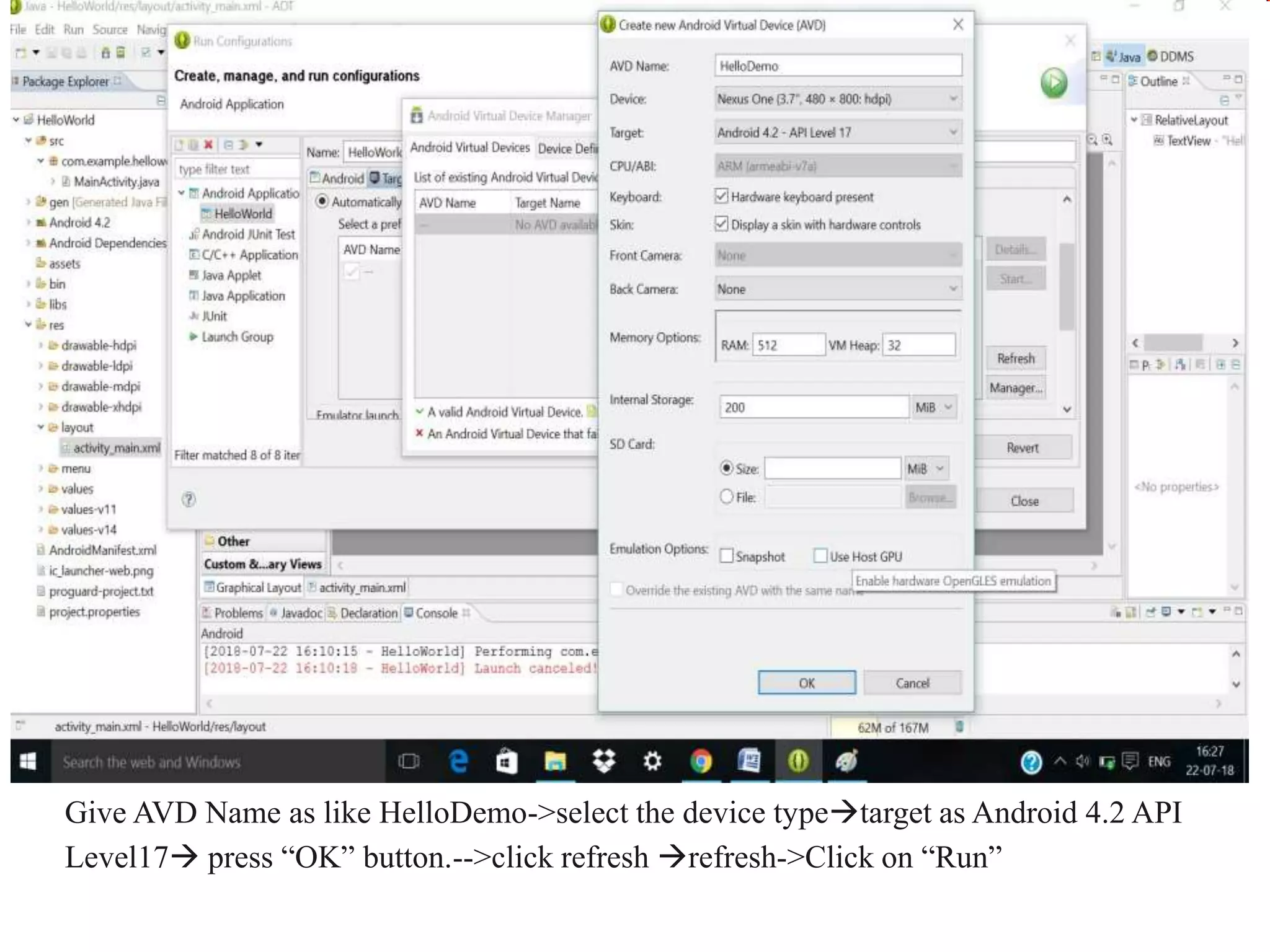 Give AVD Name as like HelloDemo->select the device typetarget as Android 4.2 API
Level17 press “OK” button.-->click refresh refresh->Click on “Run”
 