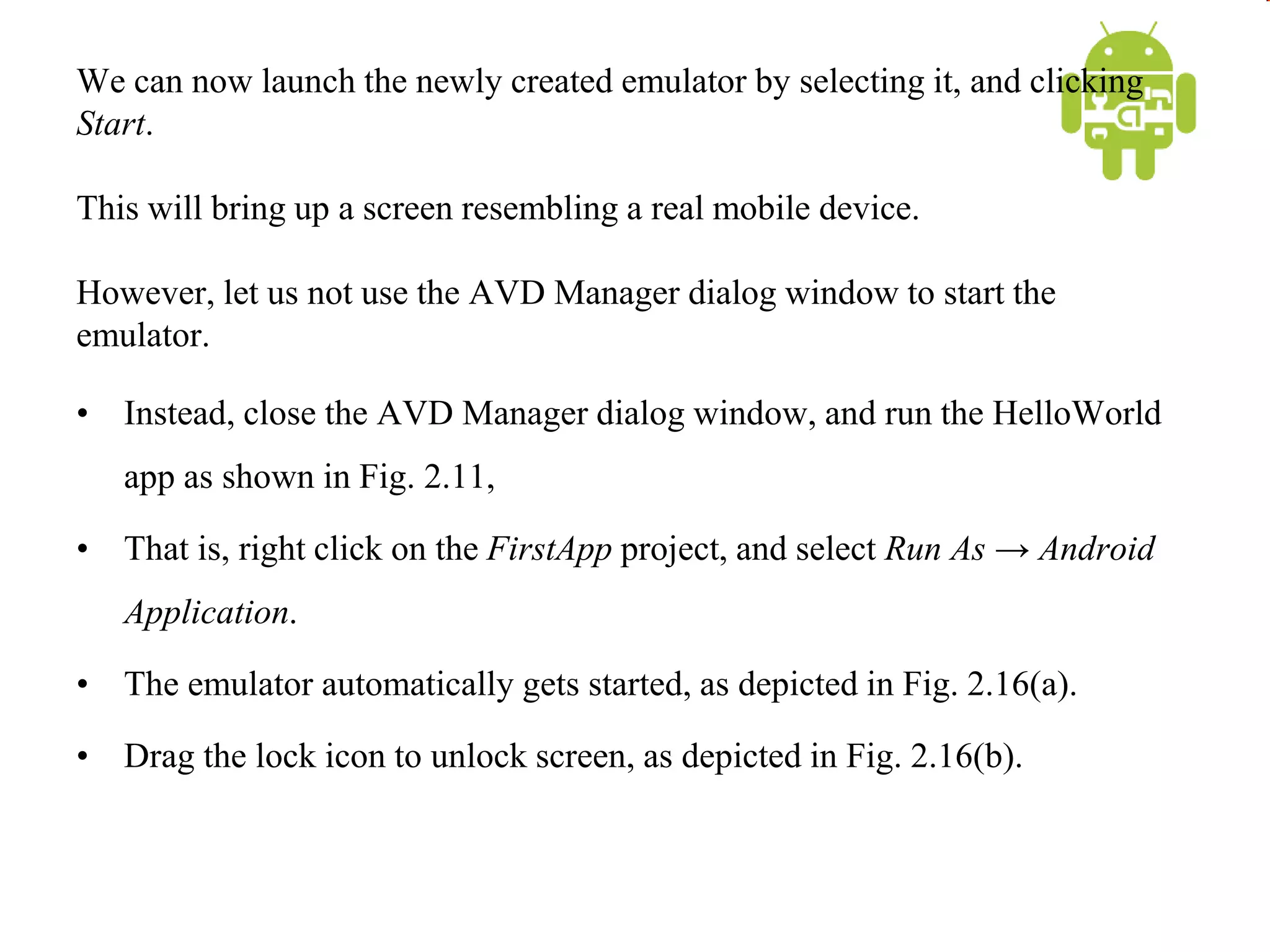 We can now launch the newly created emulator by selecting it, and clicking
Start.
This will bring up a screen resembling a real mobile device.
However, let us not use the AVD Manager dialog window to start the
emulator.
• Instead, close the AVD Manager dialog window, and run the HelloWorld
app as shown in Fig. 2.11,
• That is, right click on the FirstApp project, and select Run As → Android
Application.
• The emulator automatically gets started, as depicted in Fig. 2.16(a).
• Drag the lock icon to unlock screen, as depicted in Fig. 2.16(b).
 