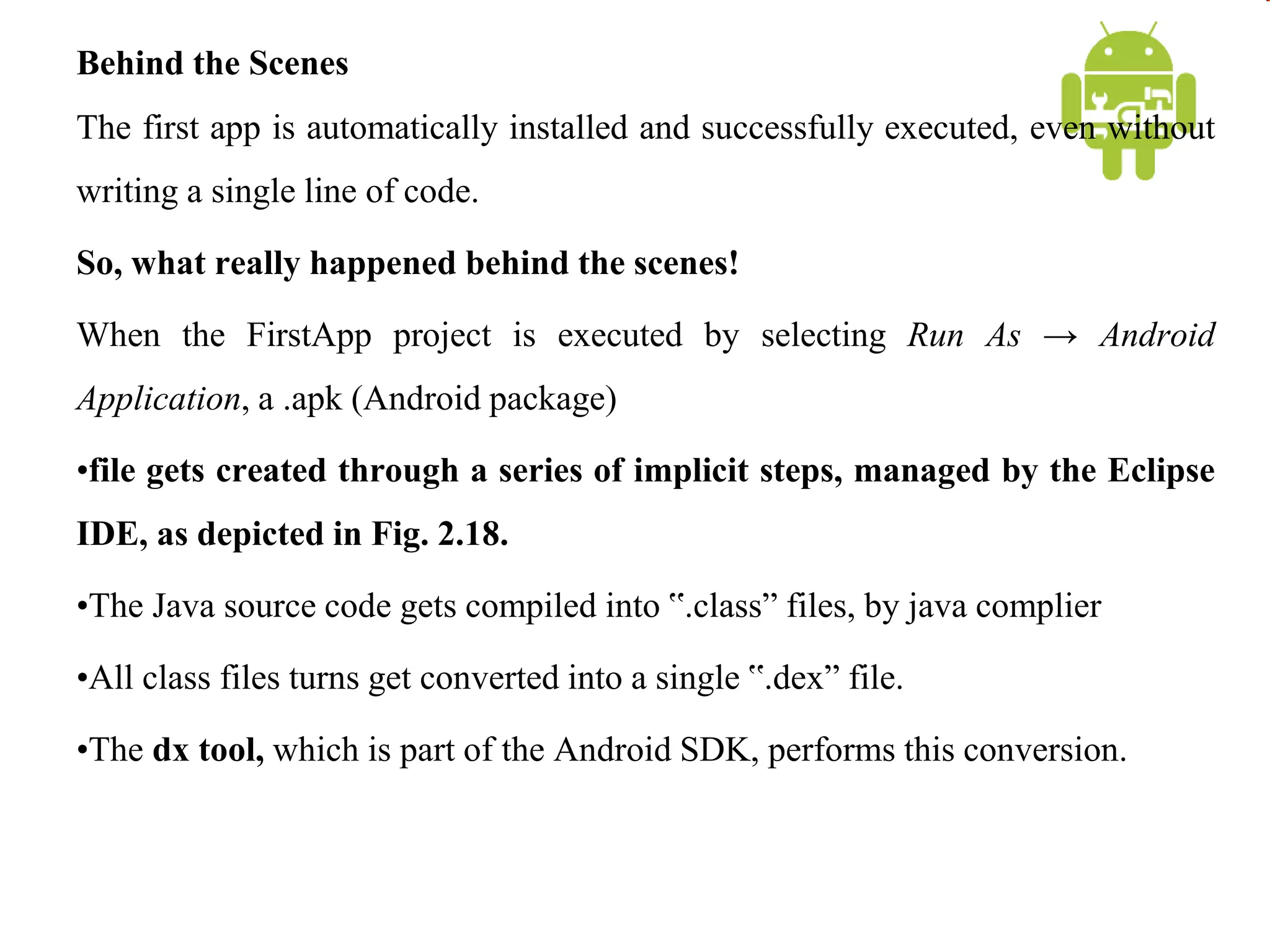 Behind the Scenes
The first app is automatically installed and successfully executed, even without
writing a single line of code.
So, what really happened behind the scenes!
When the FirstApp project is executed by selecting Run As → Android
Application, a .apk (Android package)
•file gets created through a series of implicit steps, managed by the Eclipse
IDE, as depicted in Fig. 2.18.
•The Java source code gets compiled into ‟.class” files, by java complier
•All class files turns get converted into a single ‟.dex” file.
•The dx tool, which is part of the Android SDK, performs this conversion.
 