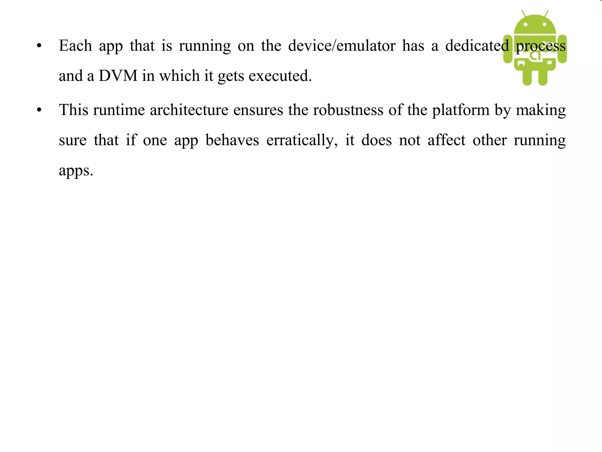 • Each app that is running on the device/emulator has a dedicated process
and a DVM in which it gets executed.
• This runtime architecture ensures the robustness of the platform by making
sure that if one app behaves erratically, it does not affect other running
apps.
 