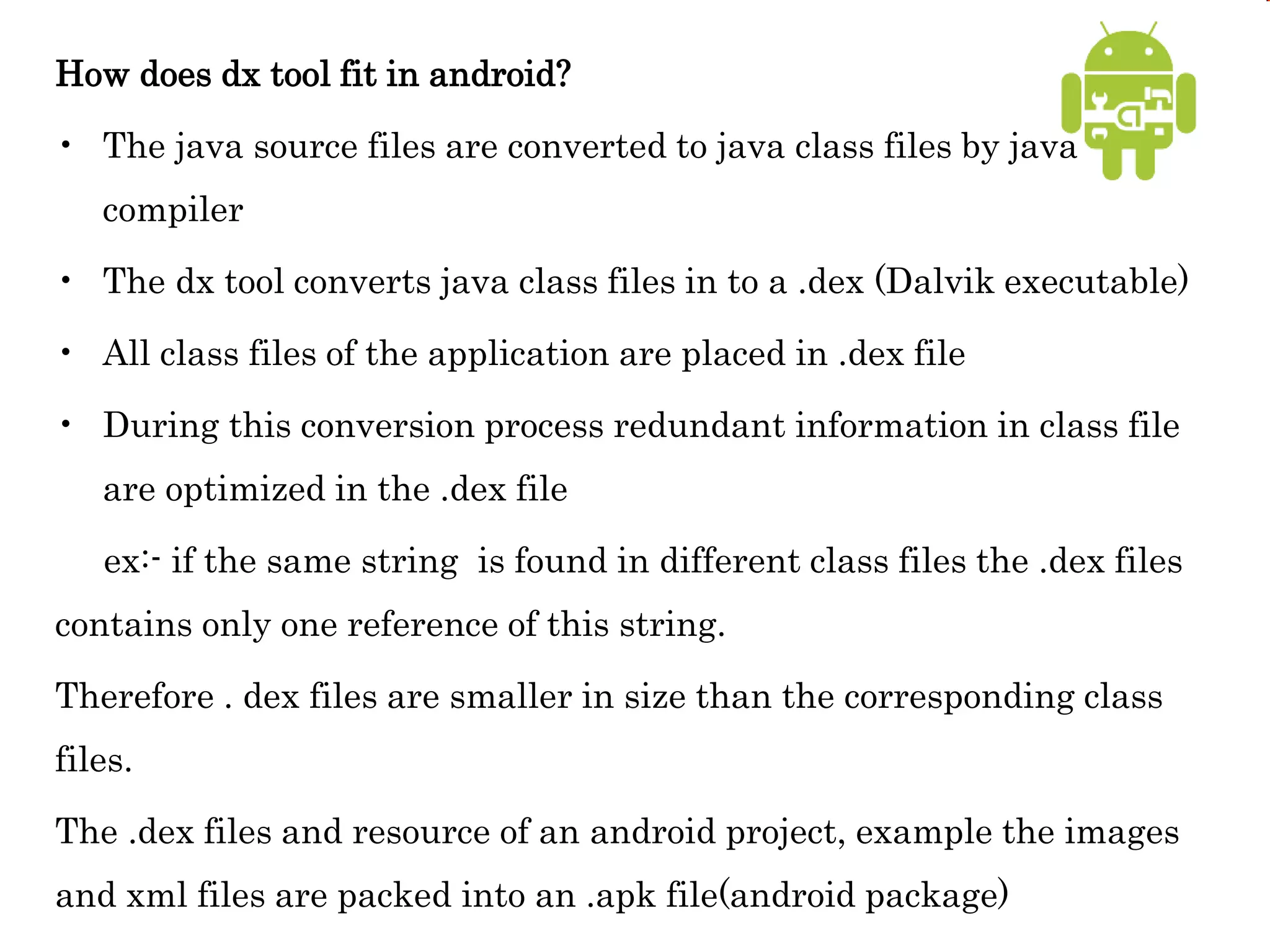 How does dx tool fit in android?
• The java source files are converted to java class files by java
compiler
• The dx tool converts java class files in to a .dex (Dalvik executable)
• All class files of the application are placed in .dex file
• During this conversion process redundant information in class file
are optimized in the .dex file
ex:- if the same string is found in different class files the .dex files
contains only one reference of this string.
Therefore . dex files are smaller in size than the corresponding class
files.
The .dex files and resource of an android project, example the images
and xml files are packed into an .apk file(android package)
 