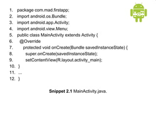 1. package com.mad.firstapp;
2. import android.os.Bundle;
3. import android.app.Activity;
4. import android.view.Menu;
5. public class MainActivity extends Activity {
6. @Override
7. protected void onCreate(Bundle savedInstanceState) {
8. super.onCreate(savedInstanceState);
9. setContentView(R.layout.activity_main);
10. }
11. ...
12. }
Snippet 2.1 MainActivity.java.
 