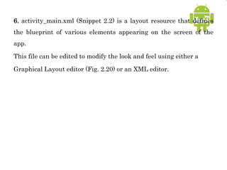 6. activity_main.xml (Snippet 2.2) is a layout resource that defines
the blueprint of various elements appearing on the screen of the
app.
This file can be edited to modify the look and feel using either a
Graphical Layout editor (Fig. 2.20) or an XML editor.
 