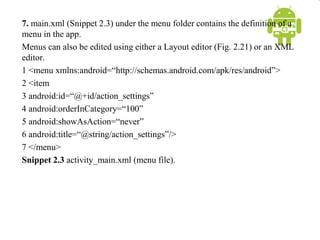 7. main.xml (Snippet 2.3) under the menu folder contains the definition of a
menu in the app.
Menus can also be edited using either a Layout editor (Fig. 2.21) or an XML
editor.
1 <menu xmlns:android=“http://schemas.android.com/apk/res/android”>
2 <item
3 android:id=“@+id/action_settings”
4 android:orderInCategory=“100”
5 android:showAsAction=“never”
6 android:title=“@string/action_settings”/>
7 </menu>
Snippet 2.3 activity_main.xml (menu file).
 