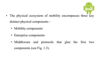 • The physical ecosystem of mobility encompasses three key
distinct physical components –
• Mobility components
• Enterprise components
• Middleware and protocols that glue the first two
components (see Fig. 1.3).
 