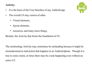 Activity:
• It is the basis of the User Interface of any Android app.
• The overall UI may consist of other
• Visual elements,
• layout elements,
• resources, and many more things,
Besides, the Activity that forms the foundation of UI.
The terminology Activity may sometimes be misleading because it might be
misunderstood as task/action that happens in an Android phone. Though it is
true to some extent, at times there may be a task happening even without an
active UI.
 