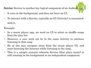 Service: Service is another key logical component of an Android app.
• It runs in the background, and does not have an UI.
• To interact with a Service, typically an UI (Activity) is associated
with it.
Example:
• In a music player app, we need an UI to select or shuffle songs
from the play list.
• However, a user need not be in the same Activity to continue
listening to that song.
• He or she may navigate away from the music player UI, and
start browsing the Internet while listening to the song.
• This is a sample scenario wherein Service (that plays music) is
still running in the background as an independent component.
 