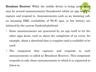 Broadcast Receiver: While the mobile device is being used, there
may be several announcements (broadcasts) which an app needs to
capture and respond to. Announcements such as an incoming call,
an incoming SMS, availability of Wi-Fi spot, or low battery are
initiated by the system (Android platform).
• Some announcements are generated by an app itself to let the
other apps know, such as about the completion of an event, for
example, about a download that is complete and is available to be
used.
• The component that captures and responds to such
announcements is called as Broadcast Receiver. This component
responds to only those announcements to which it is registered to
listen to.
 