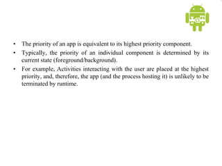 • The priority of an app is equivalent to its highest priority component.
• Typically, the priority of an individual component is determined by its
current state (foreground/background).
• For example, Activities interacting with the user are placed at the highest
priority, and, therefore, the app (and the process hosting it) is unlikely to be
terminated by runtime.
 