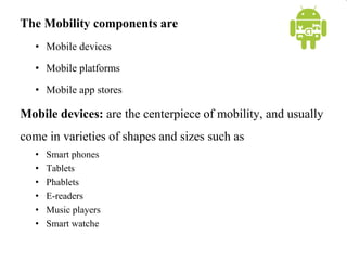 The Mobility components are
• Mobile devices
• Mobile platforms
• Mobile app stores
Mobile devices: are the centerpiece of mobility, and usually
come in varieties of shapes and sizes such as
• Smart phones
• Tablets
• Phablets
• E-readers
• Music players
• Smart watche
 