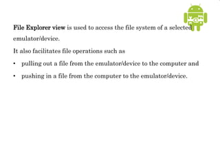 File Explorer view is used to access the file system of a selected
emulator/device.
It also facilitates file operations such as
• pulling out a file from the emulator/device to the computer and
• pushing in a file from the computer to the emulator/device.
 