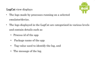 LogCat view displays
• The logs made by processes running on a selected
emulator/device.
• The logs displayed in the LogCat are categorized in various levels
and contain details such as
• Process id of the app
• Package name of the app
• Tag value used to identify the log, and
• The message of the log.
 