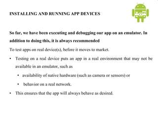 INSTALLING AND RUNNING APP DEVICES
So far, we have been executing and debugging our app on an emulator. In
addition to doing this, it is always recommended
To test apps on real device(s), before it moves to market.
• Testing on a real device puts an app in a real environment that may not be
available in an emulator, such as
• availability of native hardware (such as camera or sensors) or
• behavior on a real network.
• This ensures that the app will always behave as desired.
 