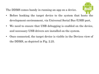 The DDMS comes handy in running an app on a device.
• Before hooking the target device to the system that hosts the
development environment, via Universal Serial Bus (USB) port,
• We need to ensure that USB debugging is enabled on the device,
and necessary USB drivers are installed on the system.
• Once connected, the target device is visible in the Devices view of
the DDMS, as depicted in Fig. 2.25.
 