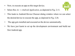• Now, to execute an app on this target device.
• Select Run As → Android Application, as depicted in Fig. 2.11.
• This leads to Android Device Chooser dialog window where we can select
the desired device to execute the app, as depicted in Fig. 2.26.
• The app gets installed and executed on the device automatically.
• We have just learnt to set up the development environment and build our
first Android app.
 