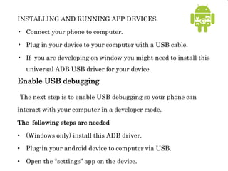 INSTALLING AND RUNNING APP DEVICES
• Connect your phone to computer.
• Plug in your device to your computer with a USB cable.
• If you are developing on window you might need to install this
universal ADB USB driver for your device.
Enable USB debugging
The next step is to enable USB debugging so your phone can
interact with your computer in a developer mode.
The following steps are needed
• (Windows only) install this ADB driver.
• Plug-in your android device to computer via USB.
• Open the “settings” app on the device.
 