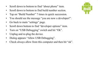 • Scroll down to bottom to find “about phone” item.
• Scroll down to bottom to find build number section.
• Tap on “Build Number” 7 times in quick succession.
• You should see the message “you are now a developer!”.
• Go back to main “settings” page.
• Scroll down bottom to find “developer options” item.
• Turn on “USB Debugging” switch and hit “Ok”.
• Unplug and re-plug the device.
• Dialog appears “Allow USB Debugging”.
• Check always allow from this computer and then hit “ok”.
 