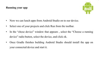 Running your app
• Now we can lunch apps from Android Studio on to our device.
• Select one of your projects and click Run from the toolbar.
• In the “chose device” window that appears , select the “Choose a running
device” radio button, select the device, and click ok.
• Once Gradle finishes building Android Studio should install the app on
your connected device and start it.
 