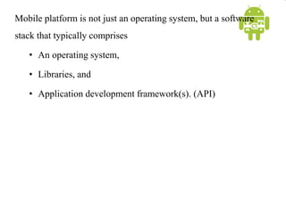Mobile platform is not just an operating system, but a software
stack that typically comprises
• An operating system,
• Libraries, and
• Application development framework(s). (API)
 