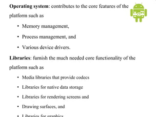 Operating system: contributes to the core features of the
platform such as
• Memory management,
• Process management, and
• Various device drivers.
Libraries: furnish the much needed core functionality of the
platform such as
• Media libraries that provide codecs
• Libraries for native data storage
• Libraries for rendering screens and
• Drawing surfaces, and
 