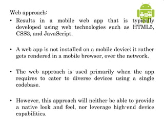 Web approach:
• Results in a mobile web app that is typically
developed using web technologies such as HTML5,
CSS3, and JavaScript.
• A web app is not installed on a mobile device; it rather
gets rendered in a mobile browser, over the network.
• The web approach is used primarily when the app
requires to cater to diverse devices using a single
codebase.
• However, this approach will neither be able to provide
a native look and feel, nor leverage high-end device
capabilities.
 