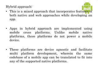 Hybrid approach:
• This is a mixed approach that incorporates features of
both native and web approaches while developing an
app.
• Apps in hybrid approach are implemented using
mobile cross platforms. Unlike mobile native
platforms, these platforms do not power a mobile
device.
• These platforms are device agnostic and facilitate
multi platform development, wherein the same
codebase of a mobile app can be translated to fit into
any of the supported native platforms.
 