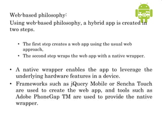 Web-based philosophy:
Using web-based philosophy, a hybrid app is created in
two steps.
• The first step creates a web app using the usual web
approach,
• The second step wraps the web app with a native wrapper.
• A native wrapper enables the app to leverage the
underlying hardware features in a device.
• Frameworks such as jQuery Mobile or Sencha Touch
are used to create the web app, and tools such as
Adobe PhoneGap TM are used to provide the native
wrapper.
 