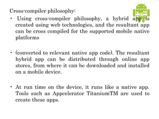 Cross-compiler philosophy:
• Using cross-compiler philosophy, a hybrid app is
created using web technologies, and the resultant app
can be cross compiled for the supported mobile native
platforms
• (converted to relevant native app code). The resultant
hybrid app can be distributed through online app
stores, from where it can be downloaded and installed
on a mobile device.
• At run time on the device, it runs like a native app.
Tools such as Appcelerator TitaniumTM are used to
create these apps.
 