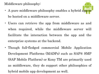 Middleware philosophy:
• A pure middleware philosophy enables a hybrid app to
be hosted on a middleware server.
• Users can retrieve the app from middleware as and
when required, while the middleware server will
facilitate the interaction between the app and the
enterprise systems at the backend.
• Though full-fledged commercial Mobile Application
Development Platforms (MADPs) such as SAP® SMP
(SAP Mobile Platform) or Kony TM are primarily used
as middleware, they do support other philosophies of
hybrid mobile app development as well.
 