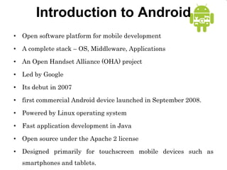 Introduction to Android
• Open software platform for mobile development
• A complete stack – OS, Middleware, Applications
• An Open Handset Alliance (OHA) project
• Led by Google
• Its debut in 2007
• first commercial Android device launched in September 2008.
• Powered by Linux operating system
• Fast application development in Java
• Open source under the Apache 2 license
• Designed primarily for touchscreen mobile devices such as
smartphones and tablets.
 