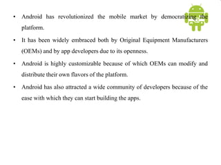• Android has revolutionized the mobile market by democratizing the
platform.
• It has been widely embraced both by Original Equipment Manufacturers
(OEMs) and by app developers due to its openness.
• Android is highly customizable because of which OEMs can modify and
distribute their own flavors of the platform.
• Android has also attracted a wide community of developers because of the
ease with which they can start building the apps.
 