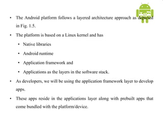 • The Android platform follows a layered architecture approach as depicted
in Fig. 1.5.
• The platform is based on a Linux kernel and has
• Native libraries
• Android runtime
• Application framework and
• Applications as the layers in the software stack.
• As developers, we will be using the application framework layer to develop
apps.
• These apps reside in the applications layer along with prebuilt apps that
come bundled with the platform/device.
 