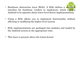 • Hardware abstraction layer (HAL). A HAL defines a standard
interface for hardware vendors to implement, which enables
Android to be agnostic about lower-level driver implementations.
• Using a HAL allows you to implement functionality without
affecting or modifying the higher level system.
• HAL implementations are packaged into modules and loaded by
the Android system at the appropriate time.
• This layer is present above the Linux kernel.
 