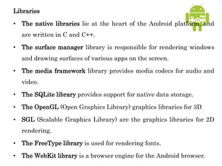 Libraries
• The native libraries lie at the heart of the Android platform, and
are written in C and C++.
• The surface manager library is responsible for rendering windows
and drawing surfaces of various apps on the screen.
• The media framework library provides media codecs for audio and
video.
• The SQLite library provides support for native data storage.
• The OpenGL (Open Graphics Library) graphics libraries for 3D
• SGL (Scalable Graphics Library) are the graphics libraries for 2D
rendering.
• The FreeType library is used for rendering fonts.
• The WebKit library is a browser engine for the Android browser.
 