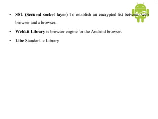 • SSL (Secured socket layer) To establish an encrypted list between web
browser and a browser.
• Webkit Library is browser engine for the Android browser.
• Libc Standard c Library
 