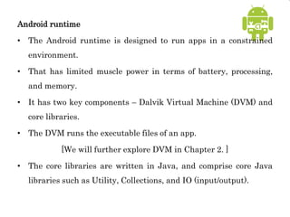 Android runtime
• The Android runtime is designed to run apps in a constrained
environment.
• That has limited muscle power in terms of battery, processing,
and memory.
• It has two key components – Dalvik Virtual Machine (DVM) and
core libraries.
• The DVM runs the executable files of an app.
[We will further explore DVM in Chapter 2. ]
• The core libraries are written in Java, and comprise core Java
libraries such as Utility, Collections, and IO (input/output).
 