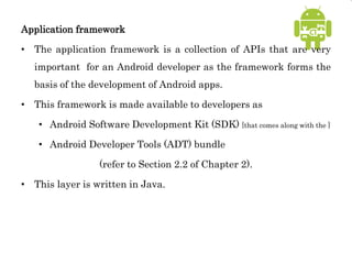 Application framework
• The application framework is a collection of APIs that are very
important for an Android developer as the framework forms the
basis of the development of Android apps.
• This framework is made available to developers as
• Android Software Development Kit (SDK) [that comes along with the ]
• Android Developer Tools (ADT) bundle
(refer to Section 2.2 of Chapter 2).
• This layer is written in Java.
 