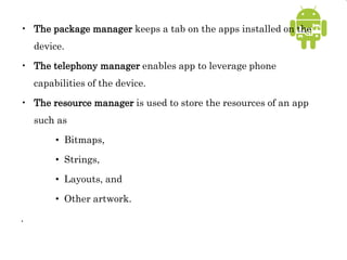 • The package manager keeps a tab on the apps installed on the
device.
• The telephony manager enables app to leverage phone
capabilities of the device.
• The resource manager is used to store the resources of an app
such as
• Bitmaps,
• Strings,
• Layouts, and
• Other artwork.
.
 