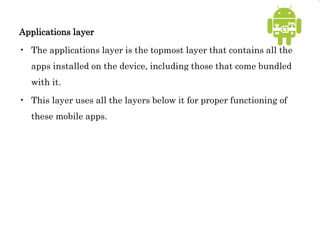 Applications layer
• The applications layer is the topmost layer that contains all the
apps installed on the device, including those that come bundled
with it.
• This layer uses all the layers below it for proper functioning of
these mobile apps.
 