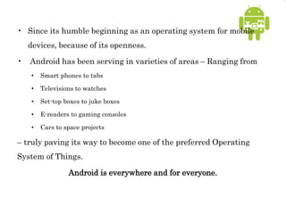 • Since its humble beginning as an operating system for mobile
devices, because of its openness.
• Android has been serving in varieties of areas – Ranging from
• Smart phones to tabs
• Televisions to watches
• Set-top boxes to juke boxes
• E-readers to gaming consoles
• Cars to space projects
– truly paving its way to become one of the preferred Operating
System of Things.
Android is everywhere and for everyone.
 