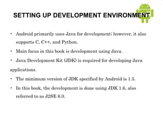 SETTING UP DEVELOPMENT ENVIRONMENT
• Android primarily uses Java for development; however, it also
supports C, C++, and Python.
• Main focus in this book is development using Java.
• Java Development Kit (JDK) is required for developing Java
applications.
• The minimum version of JDK specified by Android is 1.5.
• In this book, the development is done using JDK 1.6, also
referred to as J2SE 6.0.
 