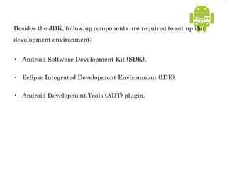 Besides the JDK, following components are required to set up the
development environment:
• Android Software Development Kit (SDK).
• Eclipse Integrated Development Environment (IDE).
• Android Development Tools (ADT) plugin.
 