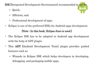 IDE [Integrated Development Environment] recommended to use for
• Quick,
• Efficient, and
• Professional development of apps.
• Eclipse is one of the preferred IDEs for Android apps development.
[Note : In this book, Eclipse Juno is used.]
• The Eclipse IDE has to be adapted to Android app development
with the help of ADT plugin.
• This ADT [Android Development Tools] plugin provides guided
features such as
• Wizards in Eclipse IDE which helps developers in developing,
debugging, and packaging mobile apps.
 