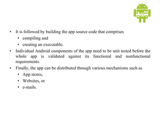 • It is followed by building the app source code that comprises
• compiling and
• creating an executable.
• Individual Android components of the app need to be unit tested before the
whole app is validated against its functional and nonfunctional
requirements.
• Finally, the app can be distributed through various mechanisms such as
• App stores,
• Websites, or
• e-mails.
 