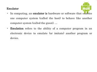 Emulator
• In computing, an emulator is hardware or software that enables
one computer system (called the host) to behave like another
computer system (called the guest). ...
• Emulation refers to the ability of a computer program in an
electronic device to emulate (or imitate) another program or
device.
 