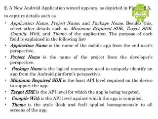 2. A New Android Application wizard appears, as depicted in Fig. 2.5,
to capture details such as
• Application Name, Project Name, and Package Name. Besides this,
select other details such as Minimum Required SDK, Target SDK,
Compile With, and Theme of the application. The purpose of each
field is explained in the following list:
• Application Name is the name of the mobile app from the end user’s
perspective.
• Project Name is the name of the project from the developer’s
perspective.
• Package Name is the logical namespace used to uniquely identify an
app from the Android platform’s perspective.
• Minimum Required SDK is the least API level required on the device
to support the app.
• Target SDK is the API level for which the app is being targeted.
• Compile With is the API level against which the app is compiled.
• Theme is the style (look and feel) applied homogeneously to all
screens of the app.
 