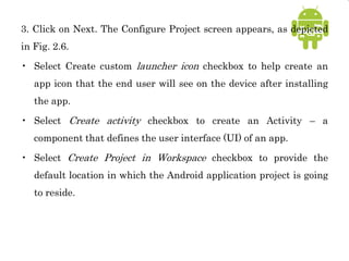 3. Click on Next. The Configure Project screen appears, as depicted
in Fig. 2.6.
• Select Create custom launcher icon checkbox to help create an
app icon that the end user will see on the device after installing
the app.
• Select Create activity checkbox to create an Activity – a
component that defines the user interface (UI) of an app.
• Select Create Project in Workspace checkbox to provide the
default location in which the Android application project is going
to reside.
 
