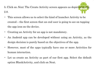 5. Click on Next. The Create Activity screen appears as depicted in Fig.
2.8.
• This screen allows us to select the kind of launcher Activity to be
created – the first screen that an end user is going to see on tapping
the app icon on the device.
• Creating an Activity for an app is not mandatory.
• An Android app can be developed without using an Activity, as the
design decision is purely based on the objectives of the app.
• However, most of the apps typically have one or more Activities for
human interaction.
• Let us create an Activity as part of our first app. Select the default
option BlankActivity, and click on Next.
 