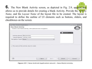 6. The New Blank Activity screen, as depicted in Fig. 2.9, appears that
allows us to provide details for creating a blank Activity. Provide the Activity
Name, and the Layout Name of the layout file to be created. The layout is
required to define the outline of UI elements such as buttons, sliders, and
checkboxes on the screen.
 
